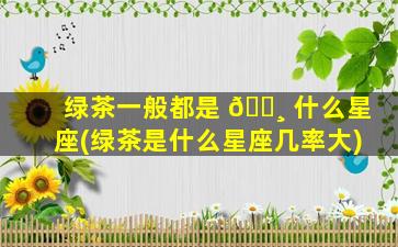 绿茶一般都是 🌸 什么星座(绿茶是什么星座几率大)